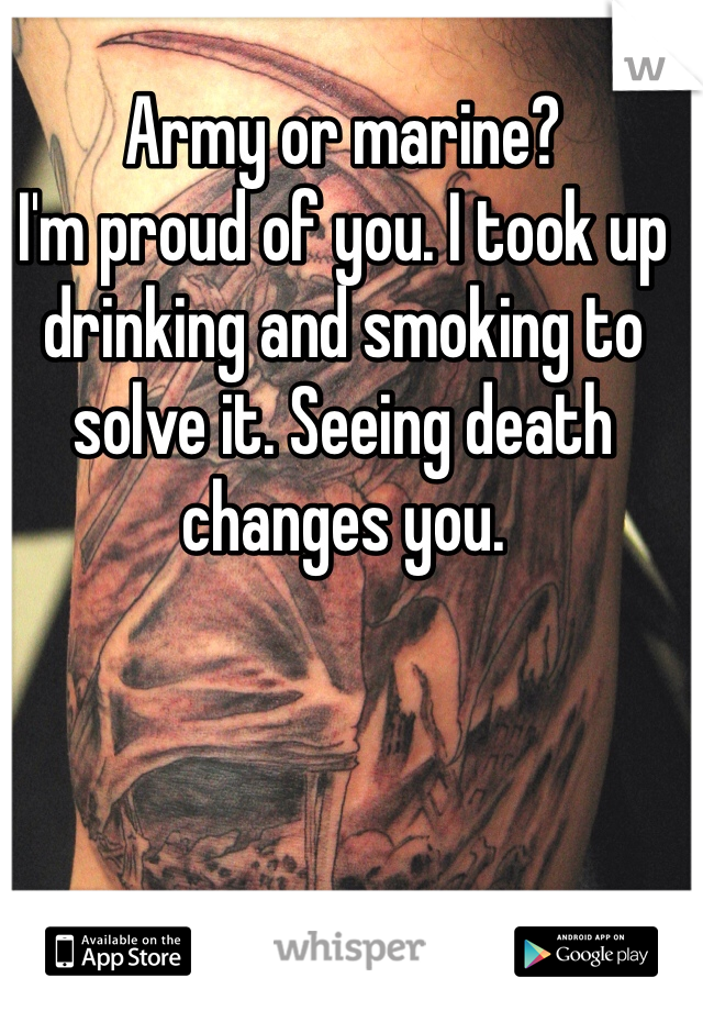 Army or marine?
I'm proud of you. I took up drinking and smoking to solve it. Seeing death changes you.