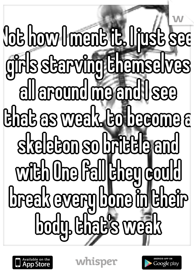 Not how I ment it. I just see girls starving themselves all around me and I see that as weak. to become a skeleton so brittle and with One fall they could break every bone in their body. that's weak