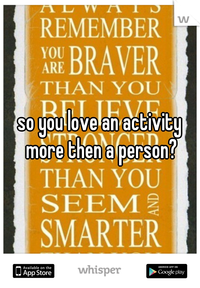 so you love an activity more then a person?