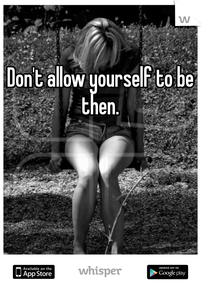 Don't allow yourself to be then. 