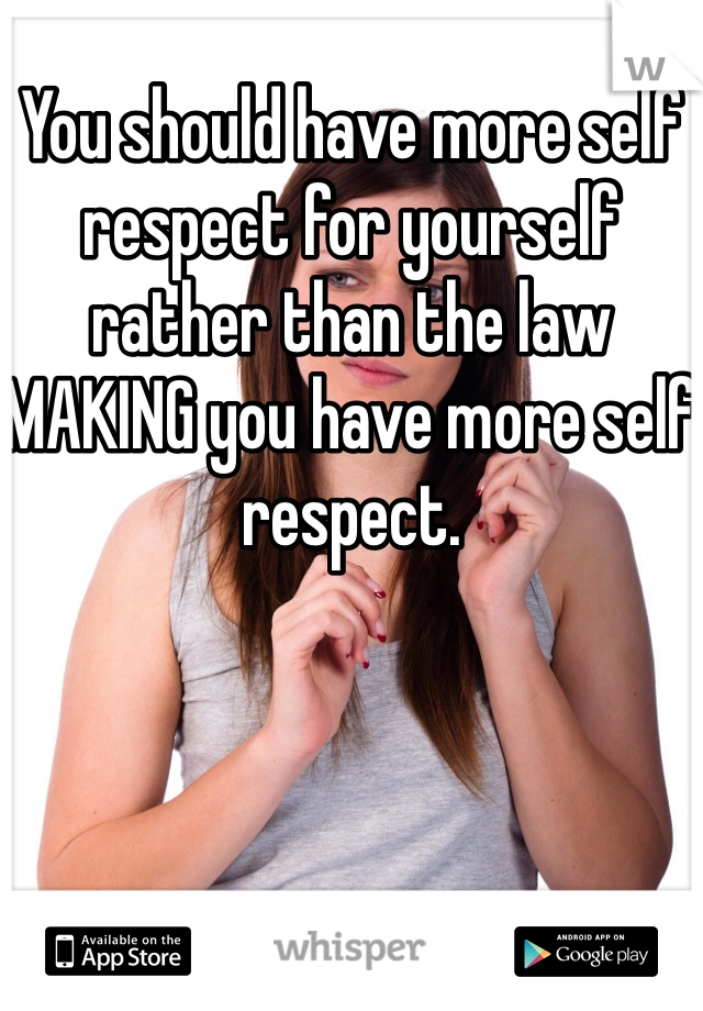 You should have more self respect for yourself rather than the law MAKING you have more self respect. 