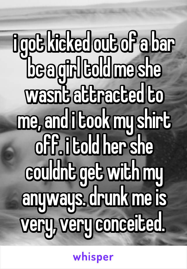 i got kicked out of a bar bc a girl told me she wasnt attracted to me, and i took my shirt off. i told her she couldnt get with my anyways. drunk me is very, very conceited. 