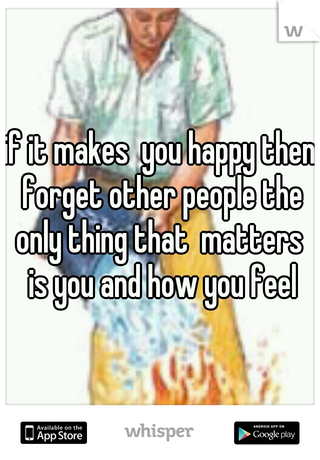 if it makes  you happy then forget other people the only thing that  matters  is you and how you feel