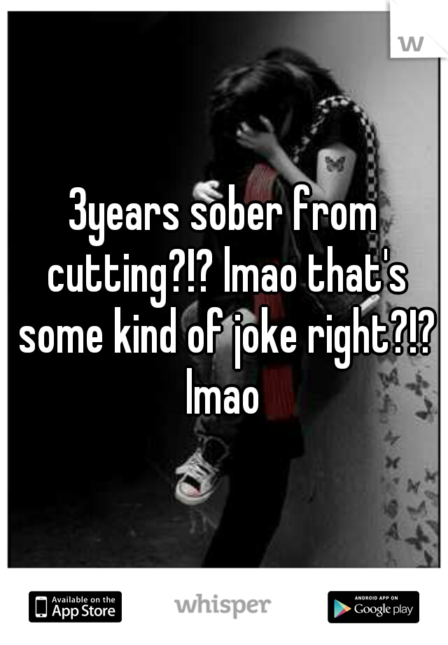 3years sober from cutting?!? lmao that's some kind of joke right?!? lmao 