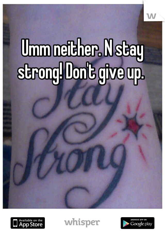 Umm neither. N stay strong! Don't give up. 
