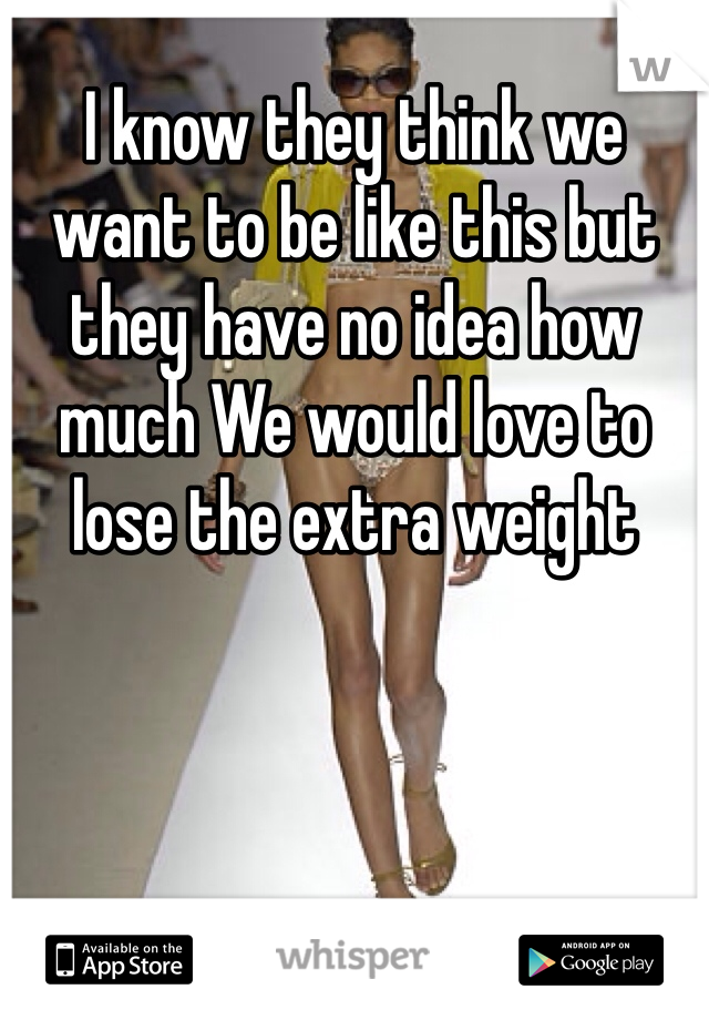 I know they think we want to be like this but they have no idea how much We would love to lose the extra weight 