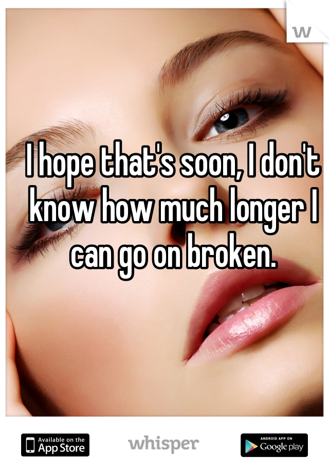 I hope that's soon, I don't know how much longer I can go on broken.