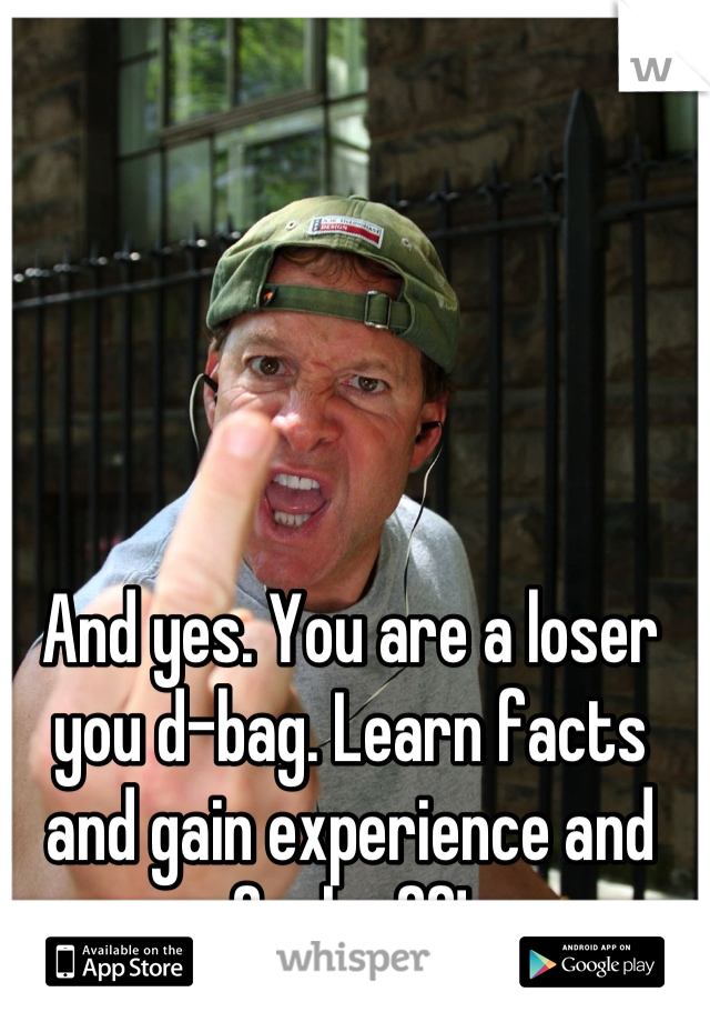 And yes. You are a loser you d-bag. Learn facts and gain experience and fuck off!