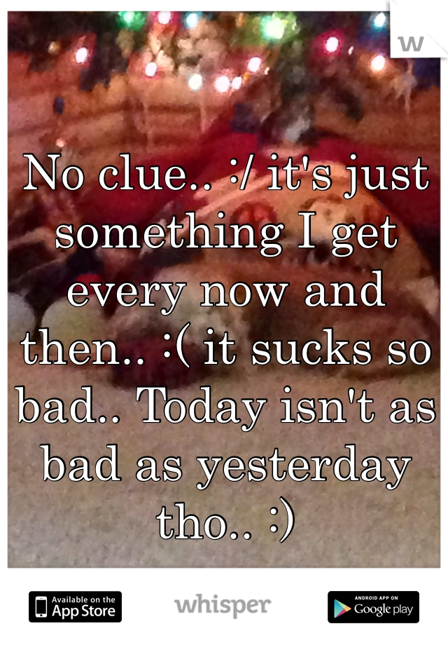 No clue.. :/ it's just something I get every now and then.. :( it sucks so bad.. Today isn't as bad as yesterday tho.. :)