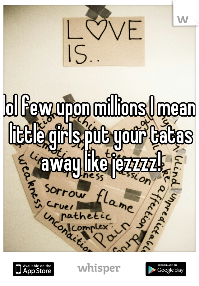 lol few upon millions I mean little girls put your tatas away like jezzzz!