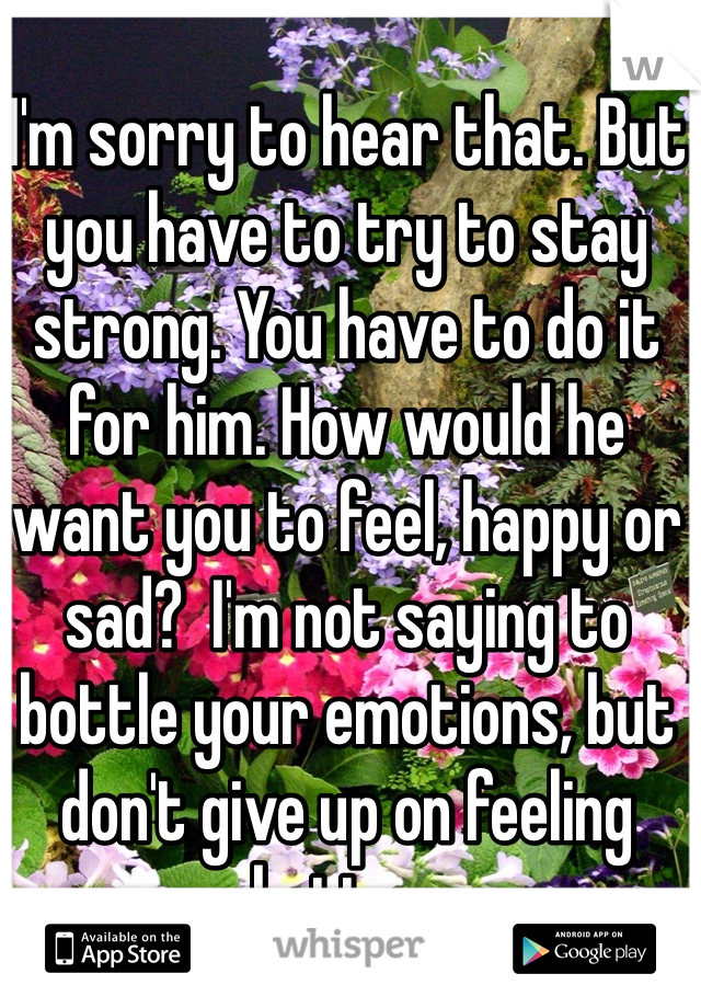 I'm sorry to hear that. But you have to try to stay strong. You have to do it for him. How would he want you to feel, happy or sad?  I'm not saying to bottle your emotions, but don't give up on feeling better. 