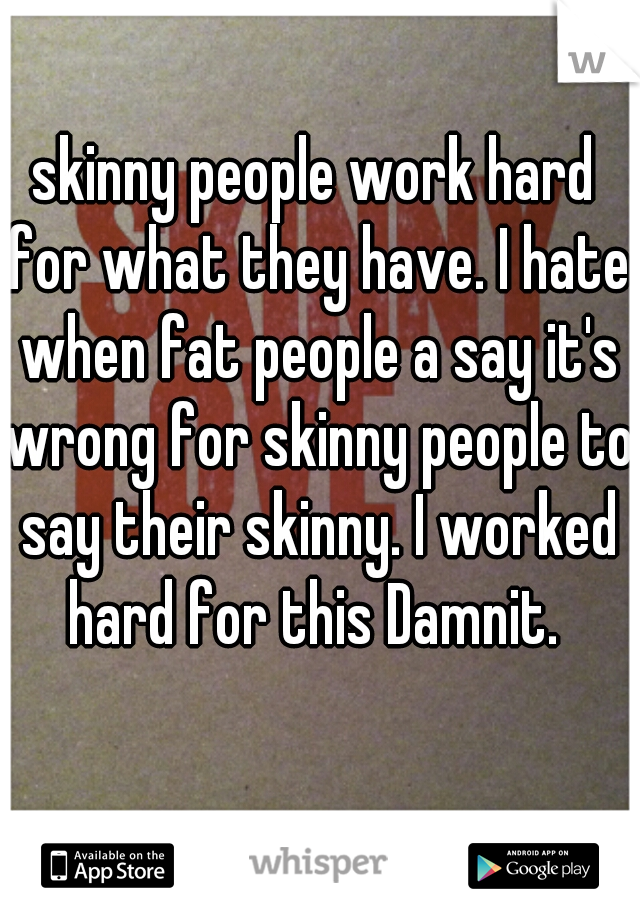 skinny people work hard for what they have. I hate when fat people a say it's wrong for skinny people to say their skinny. I worked hard for this Damnit. 