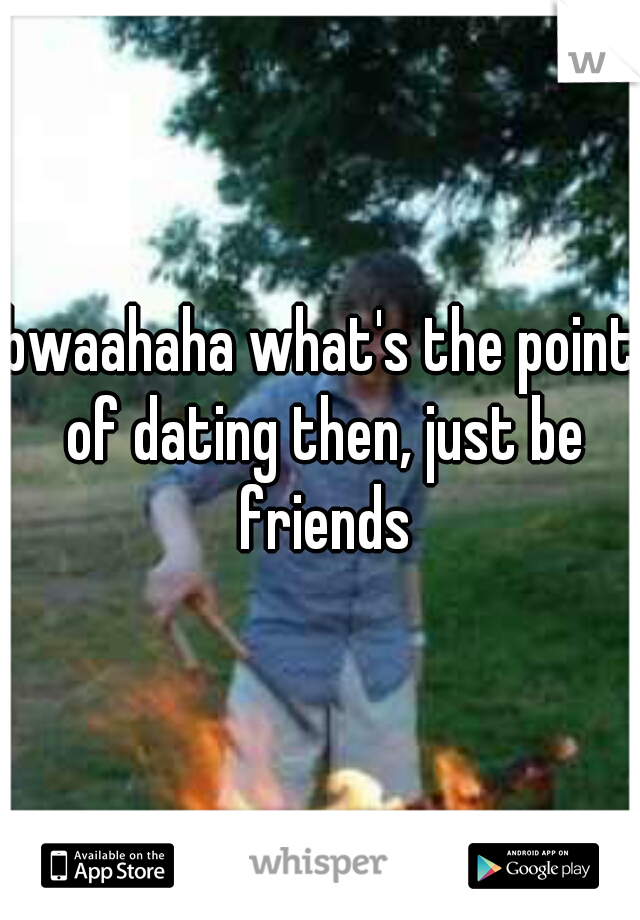 bwaahaha what's the point of dating then, just be friends