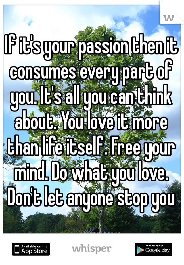 If it's your passion then it consumes every part of you. It's all you can think about. You love it more than life itself. Free your mind. Do what you love. Don't let anyone stop you