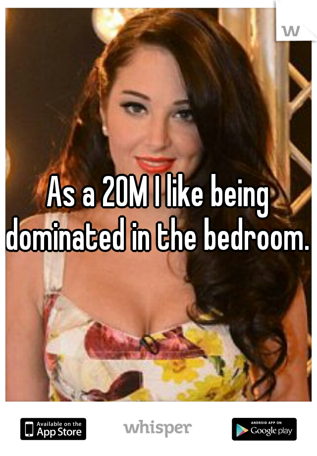 As a 20M I like being dominated in the bedroom. 