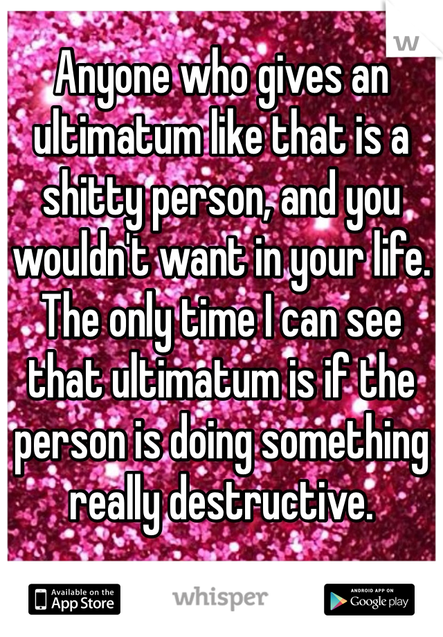 Anyone who gives an ultimatum like that is a shitty person, and you wouldn't want in your life. The only time I can see that ultimatum is if the person is doing something really destructive. 