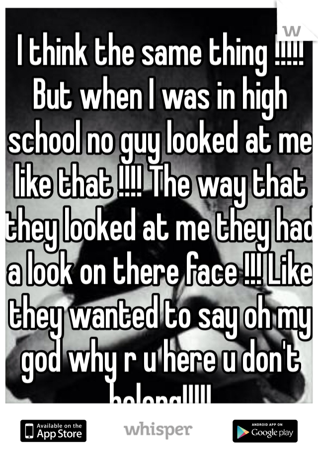 I think the same thing !!!!! But when I was in high school no guy looked at me like that !!!! The way that they looked at me they had a look on there face !!! Like they wanted to say oh my god why r u here u don't belong!!!!! 