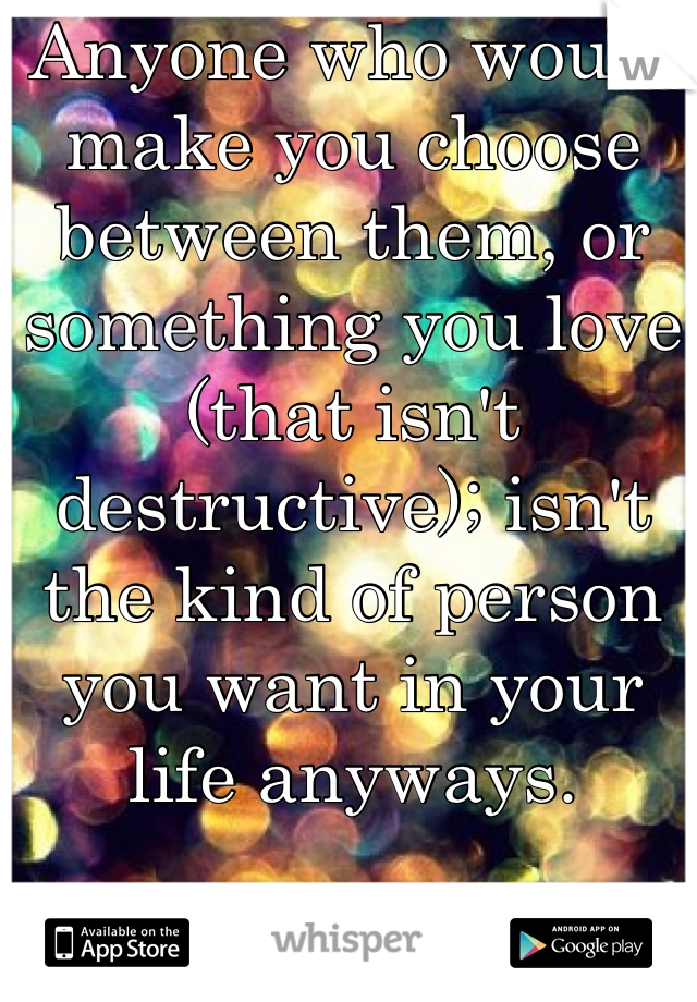 Anyone who would make you choose between them, or something you love (that isn't destructive); isn't the kind of person you want in your life anyways. 