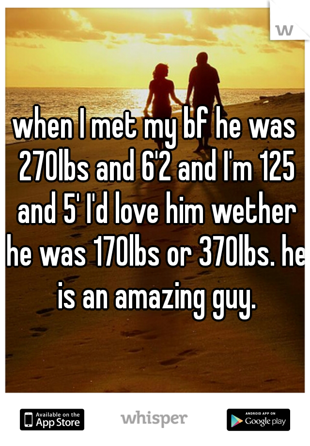when I met my bf he was 270lbs and 6'2 and I'm 125 and 5' I'd love him wether he was 170lbs or 370lbs. he is an amazing guy.