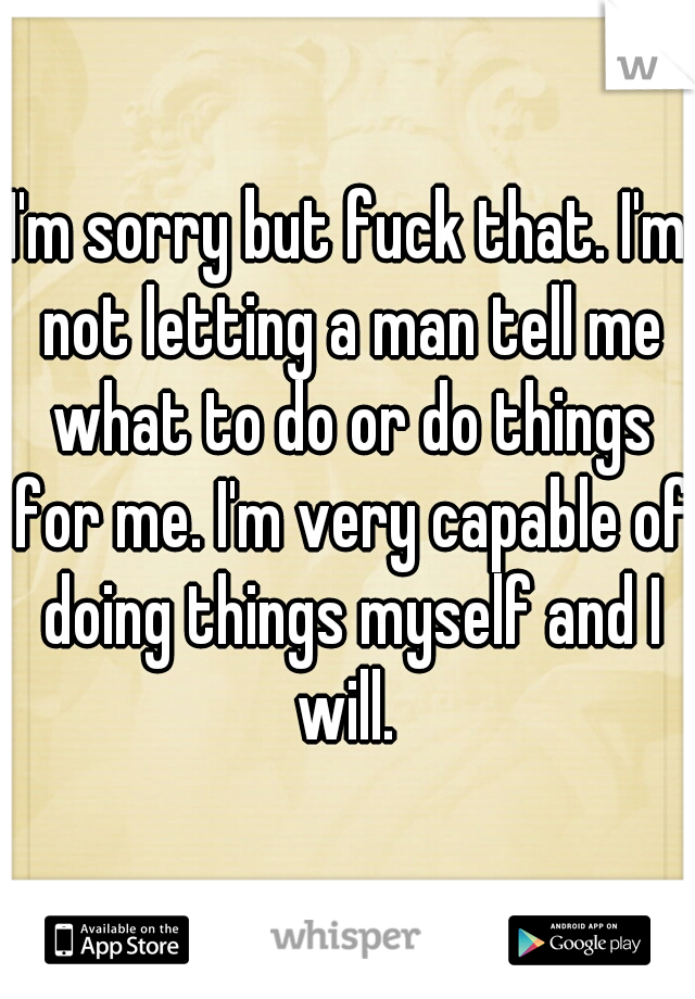 I'm sorry but fuck that. I'm not letting a man tell me what to do or do things for me. I'm very capable of doing things myself and I will. 