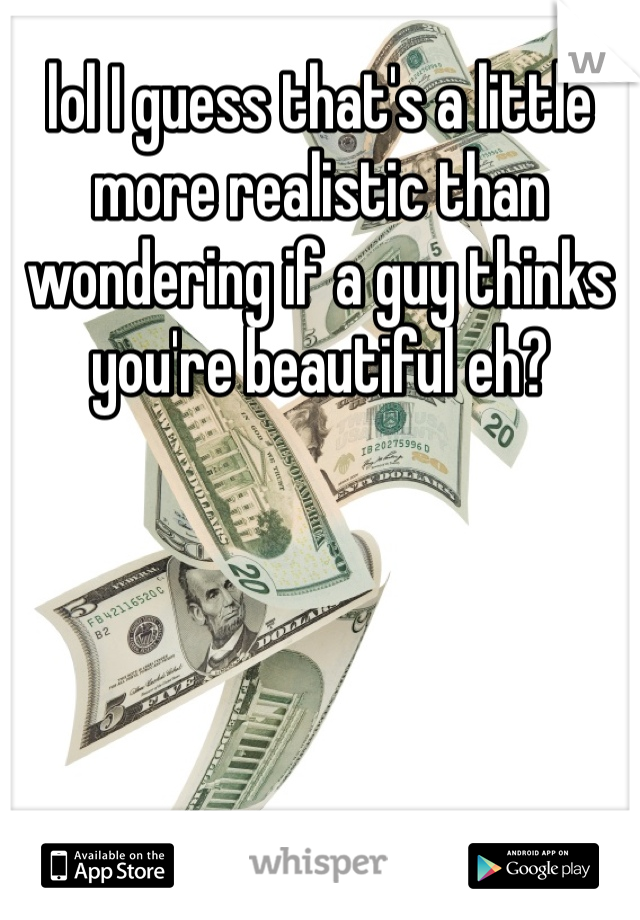 lol I guess that's a little more realistic than wondering if a guy thinks you're beautiful eh? 