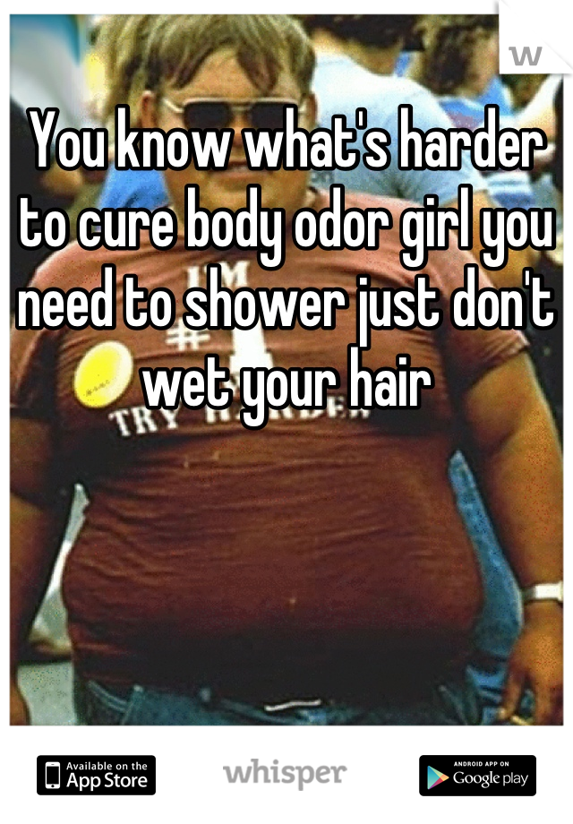 You know what's harder to cure body odor girl you need to shower just don't wet your hair