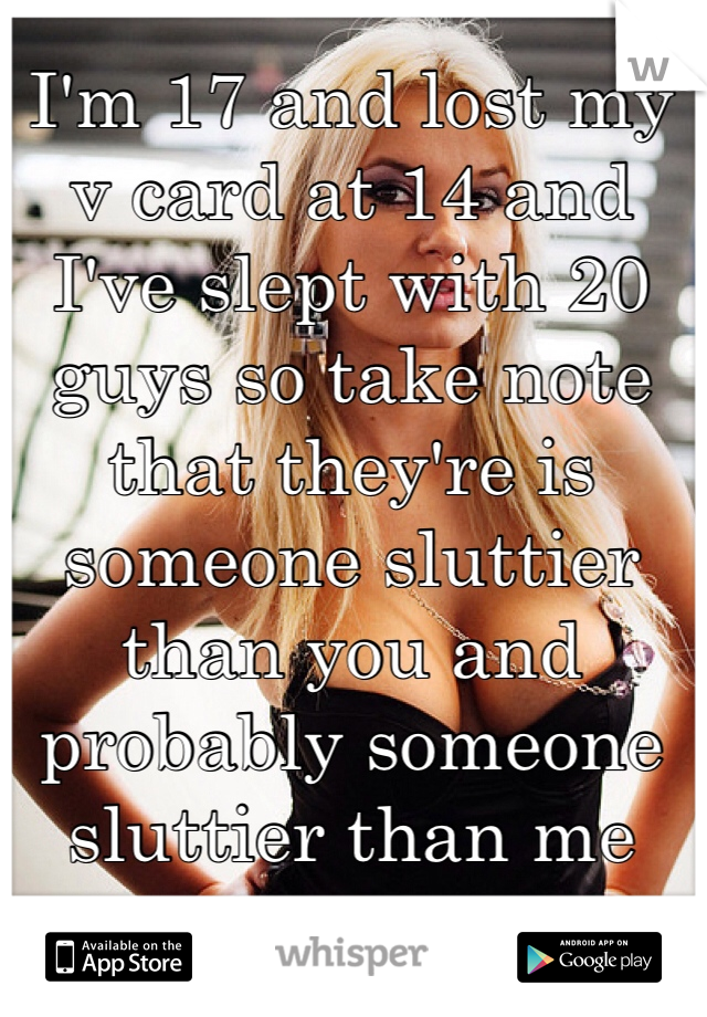 I'm 17 and lost my v card at 14 and I've slept with 20 guys so take note that they're is someone sluttier than you and probably someone sluttier than me