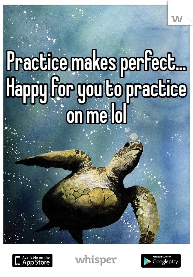 Practice makes perfect... Happy for you to practice on me lol 
