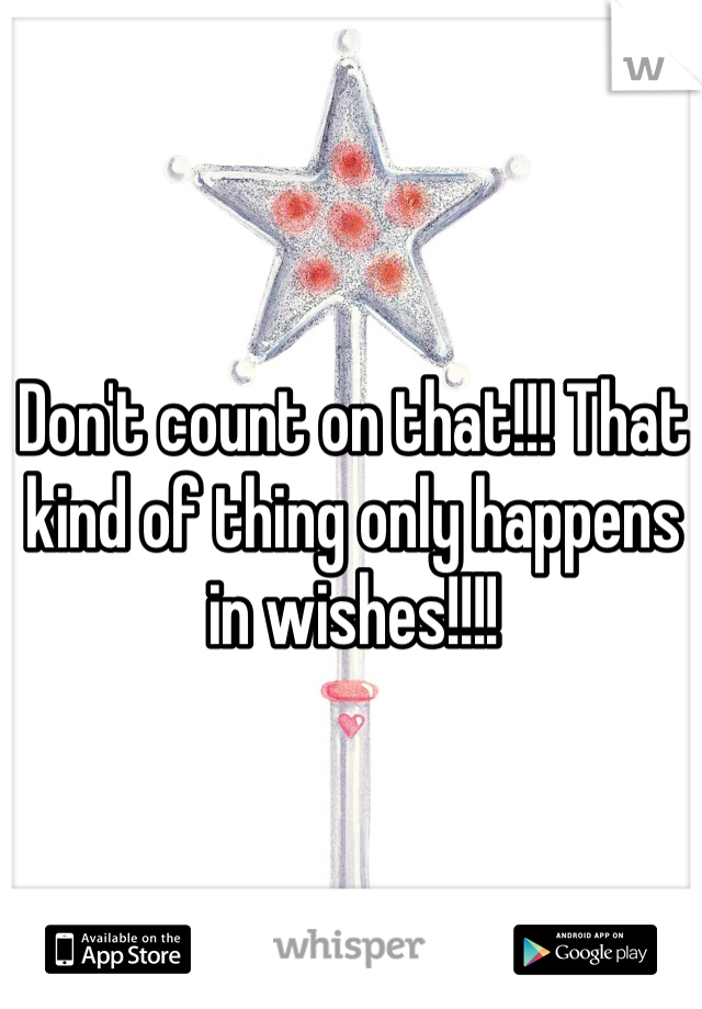 Don't count on that!!! That kind of thing only happens in wishes!!!!
