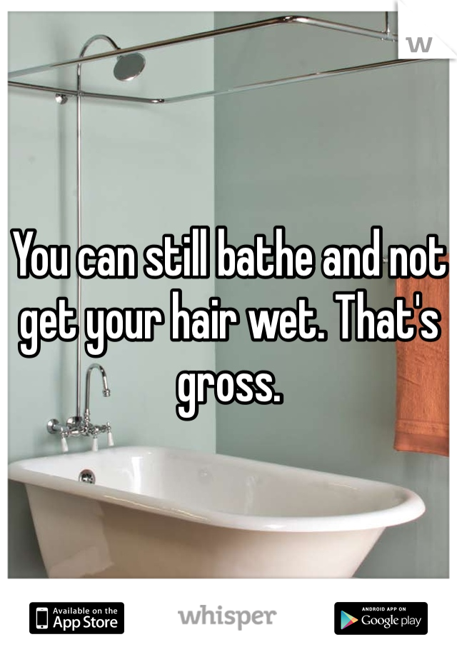 You can still bathe and not get your hair wet. That's gross.