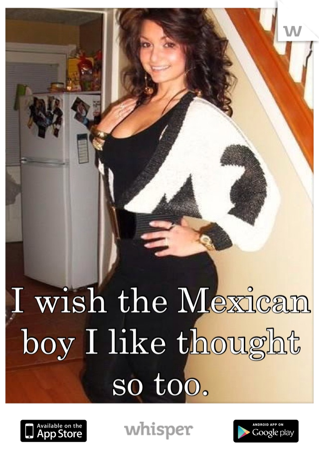 I wish the Mexican boy I like thought so too. 
:/