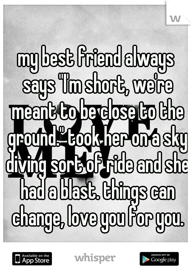my best friend always says "I'm short, we're meant to be close to the ground." took her on a sky diving sort of ride and she had a blast. things can change, love you for you.