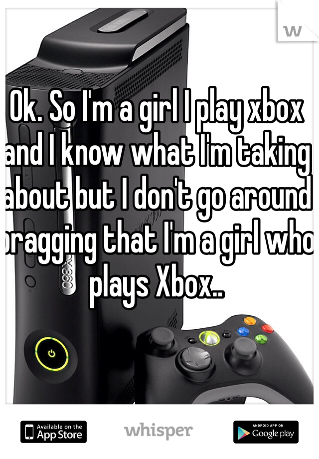 Ok. So I'm a girl I play xbox and I know what I'm taking about but I don't go around bragging that I'm a girl who plays Xbox..