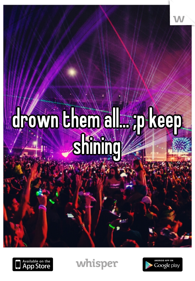 drown them all... ;p keep shining 