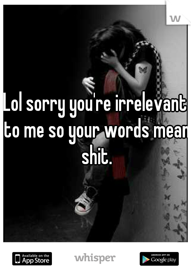 Lol sorry you're irrelevant to me so your words mean shit.