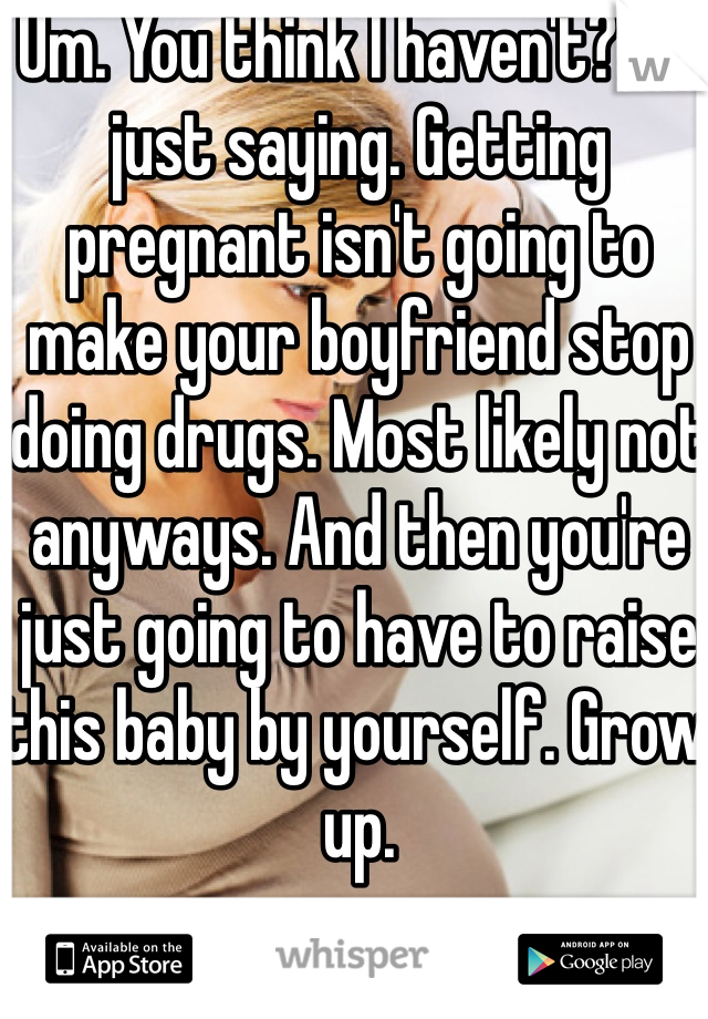 Um. You think I haven't? I'm just saying. Getting pregnant isn't going to make your boyfriend stop doing drugs. Most likely not anyways. And then you're just going to have to raise this baby by yourself. Grow up.