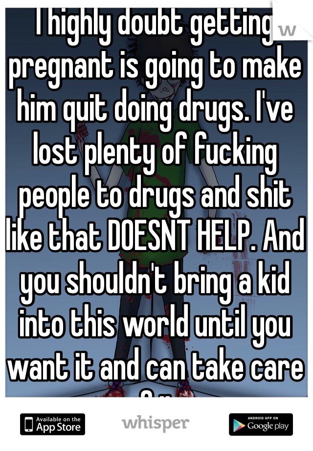I highly doubt getting pregnant is going to make him quit doing drugs. I've lost plenty of fucking people to drugs and shit like that DOESNT HELP. And you shouldn't bring a kid into this world until you want it and can take care of it.