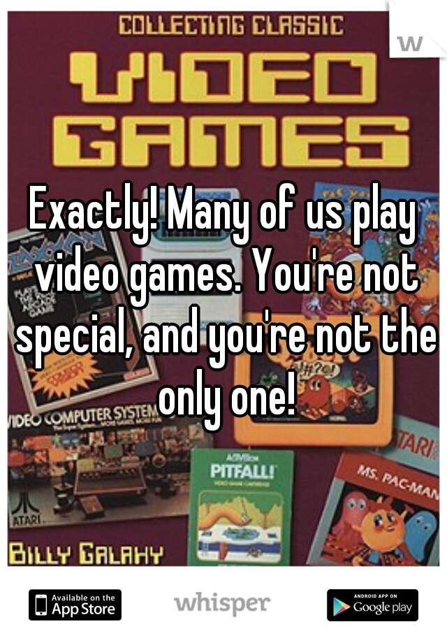 Exactly! Many of us play video games. You're not special, and you're not the only one!