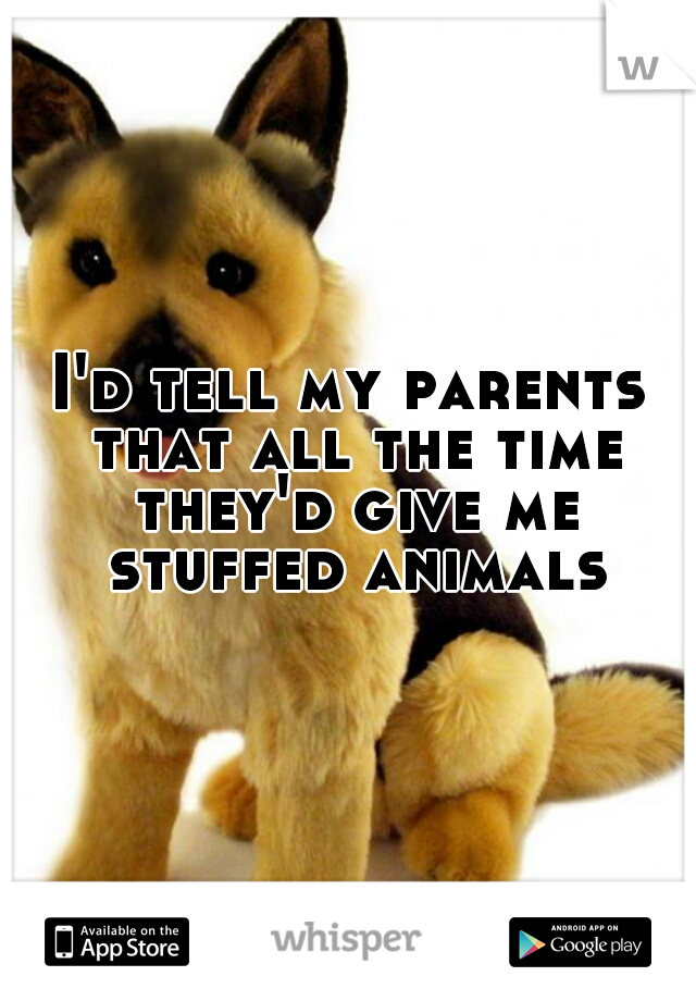 I'd tell my parents that all the time they'd give me stuffed animals