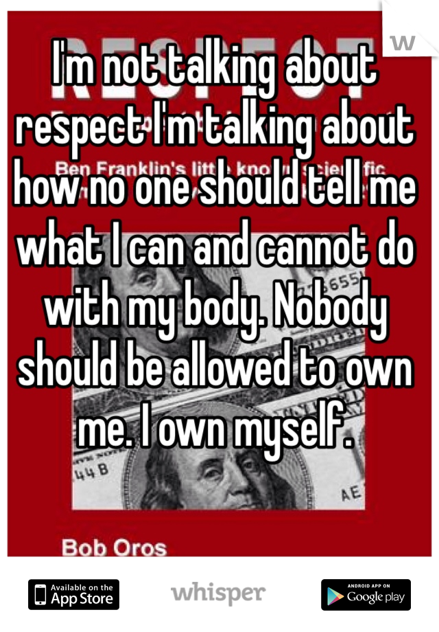 I'm not talking about respect I'm talking about how no one should tell me what I can and cannot do with my body. Nobody should be allowed to own me. I own myself. 