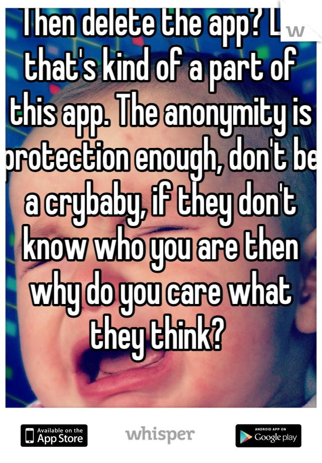 Then delete the app? Lol that's kind of a part of this app. The anonymity is protection enough, don't be a crybaby, if they don't know who you are then why do you care what they think? 