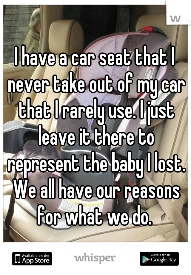 I have a car seat that I never take out of my car that I rarely use. I just leave it there to represent the baby I lost. We all have our reasons for what we do. 