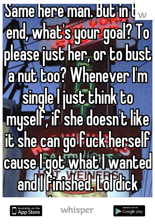 Same here man. But in the end, what's your goal? To please just her, or to bust a nut too? Whenever I'm single I just think to myself, if she doesn't like it she can go fuck herself cause I got what I wanted and I finished. Lol dick move but you got it in.
