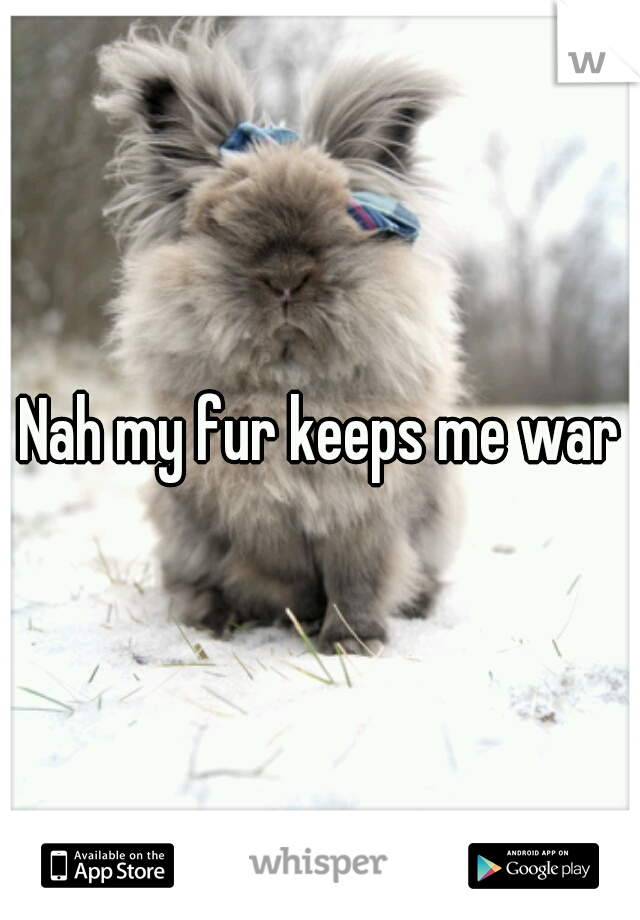 Nah my fur keeps me warm