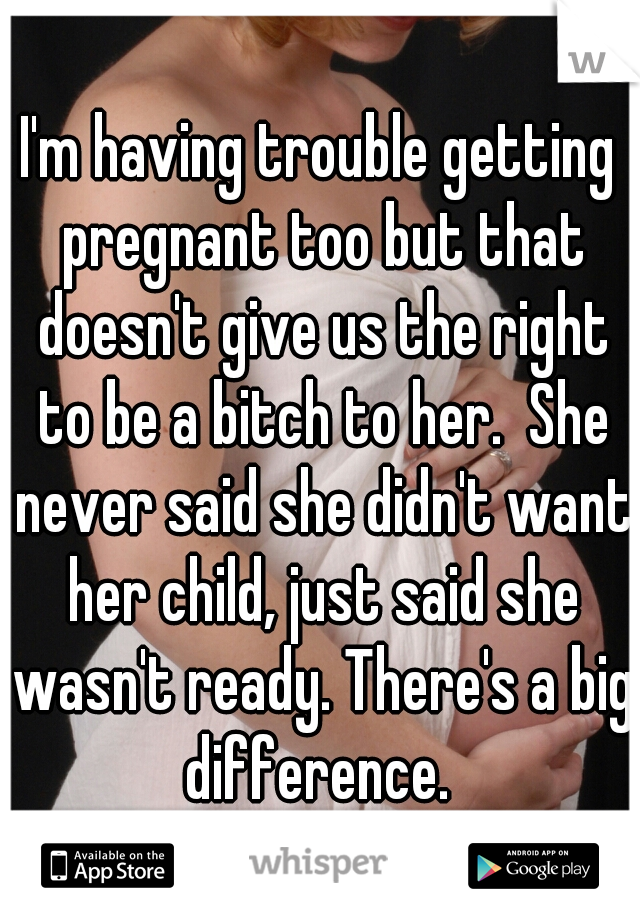 I'm having trouble getting pregnant too but that doesn't give us the right to be a bitch to her.  She never said she didn't want her child, just said she wasn't ready. There's a big difference. 