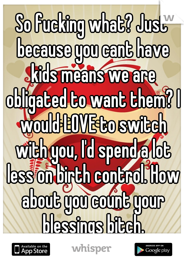 So fucking what? Just because you cant have kids means we are obligated to want them? I would LOVE to switch with you, I'd spend a lot less on birth control. How about you count your blessings bitch.