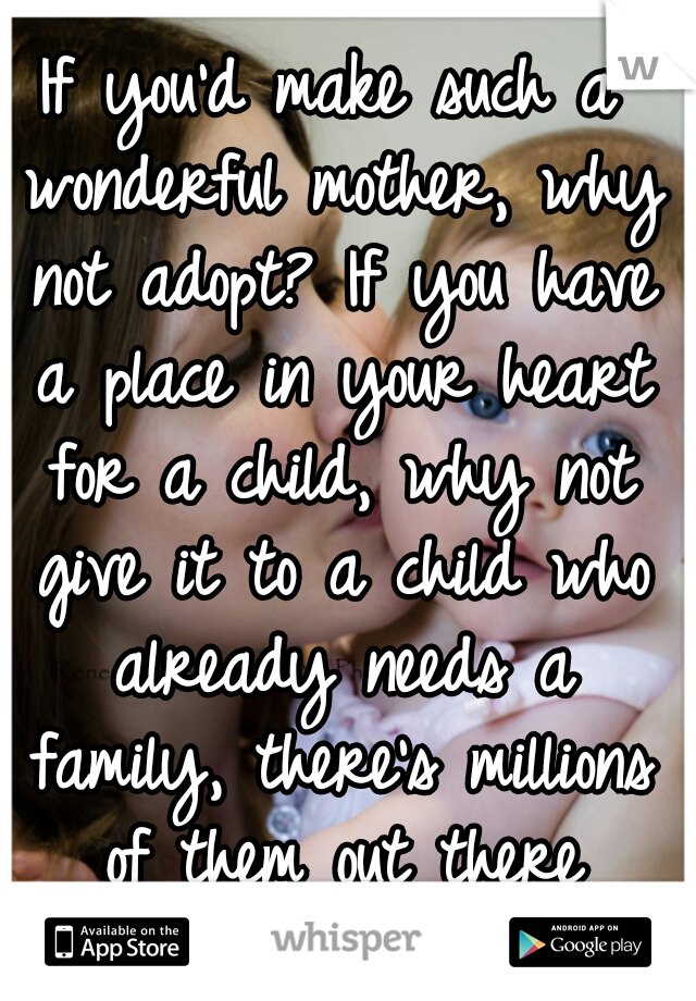 If you'd make such a wonderful mother, why not adopt? If you have a place in your heart for a child, why not give it to a child who already needs a family, there's millions of them out there