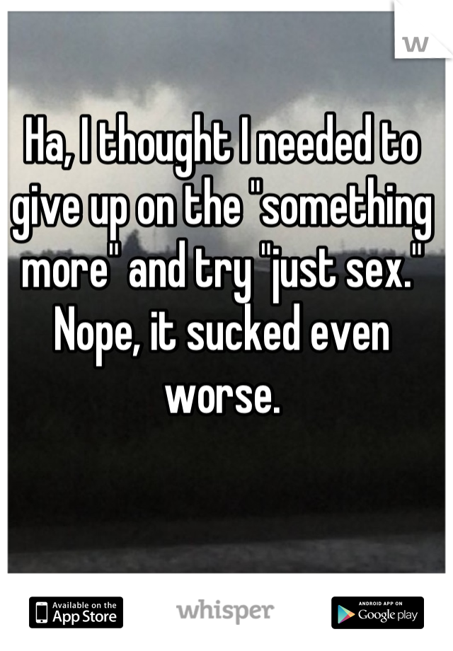 Ha, I thought I needed to give up on the "something more" and try "just sex." Nope, it sucked even worse.