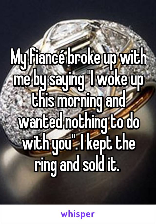 My fiancé broke up with me by saying "I woke up this morning and wanted nothing to do with you". I kept the ring and sold it. 