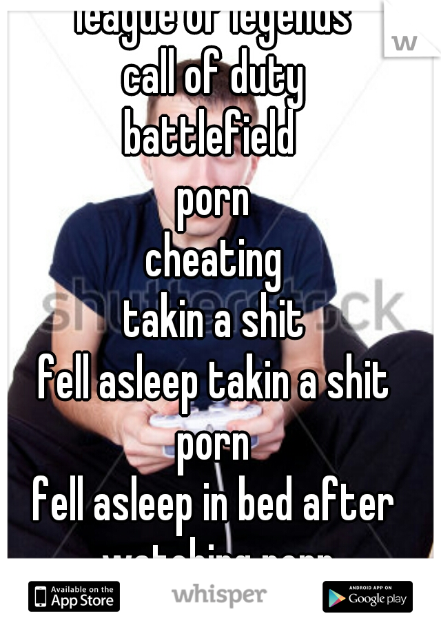 league of legends
call of duty
battlefield 
porn
cheating
takin a shit
fell asleep takin a shit
porn
fell asleep in bed after watching porn
porn
porn 